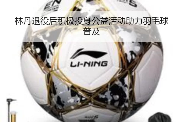 林丹退役后积极投身公益活动助力羽毛球普及