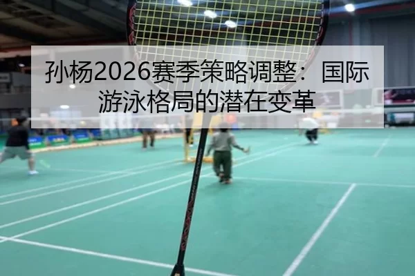 孙杨2026赛季策略调整：国际游泳格局的潜在变革