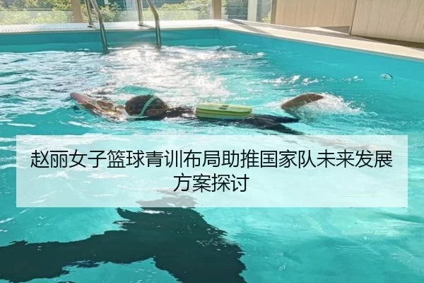 赵丽女子篮球青训布局助推国家队未来发展方案探讨