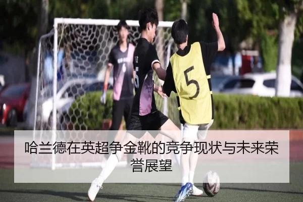哈兰德在英超争金靴的竞争现状与未来荣誉展望