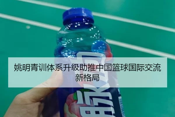 姚明青训体系升级助推中国篮球国际交流新格局